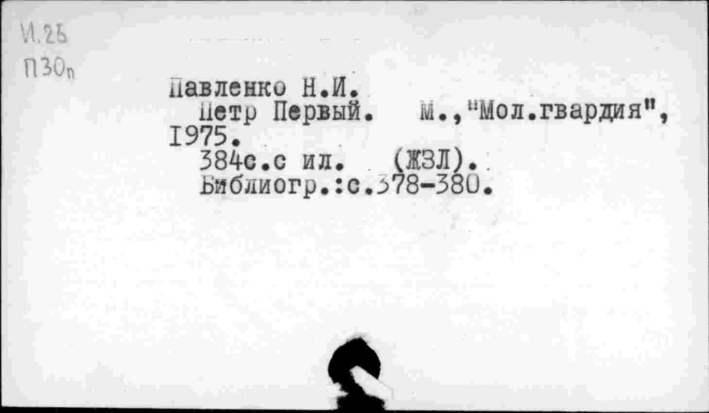 ﻿иль пзо„
Павленко Н.И.
Петр Первый.	м.,иМол.гвардия”,
1975.
384с.с ил. (ЖЗЛ)., Библиогр.:с.^78-380.